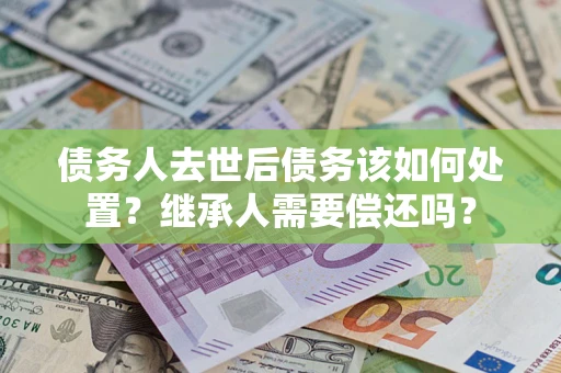 济南债务人去世后债务该如何处置？继承人需要偿还吗？