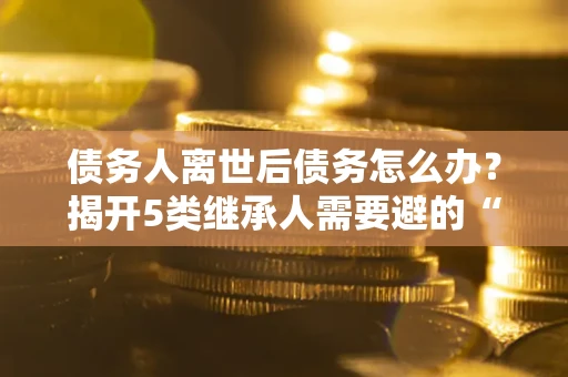 济南债务人离世后债务怎么办？揭开5类继承人需要避的“坑”