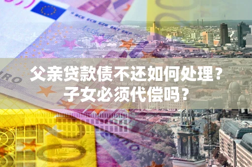 济南父亲贷款债不还如何处理？子女必须代偿吗？